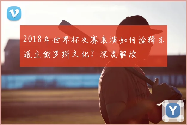 2018年世界杯决赛表演如何诠释东道主俄罗斯文化？深度解读
