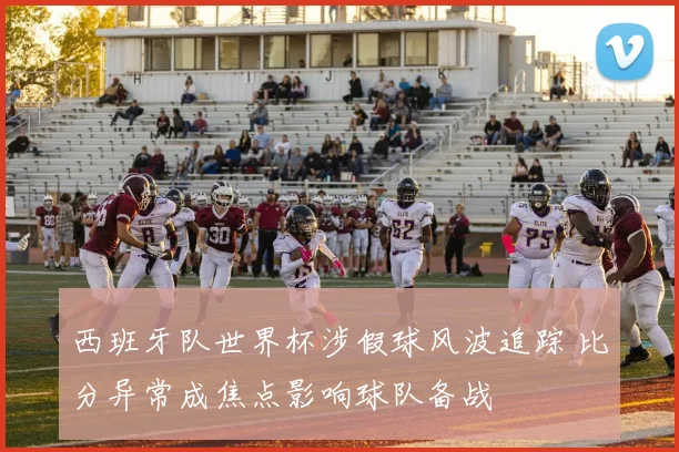 西班牙队世界杯涉假球风波追踪 比分异常成焦点影响球队备战