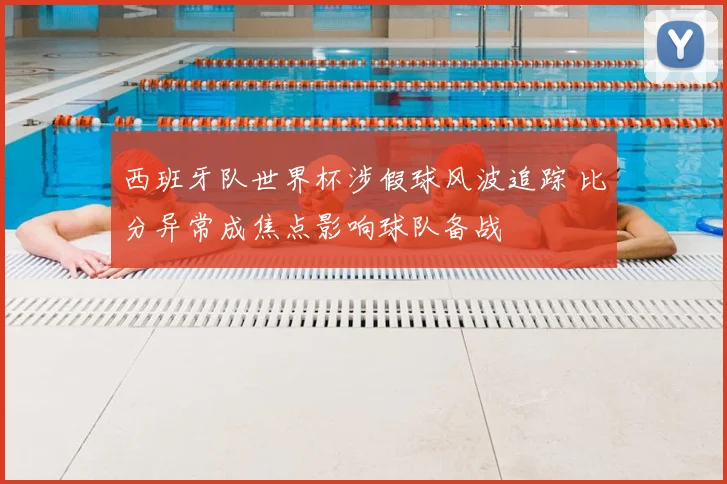 西班牙队世界杯涉假球风波追踪 比分异常成焦点影响球队备战