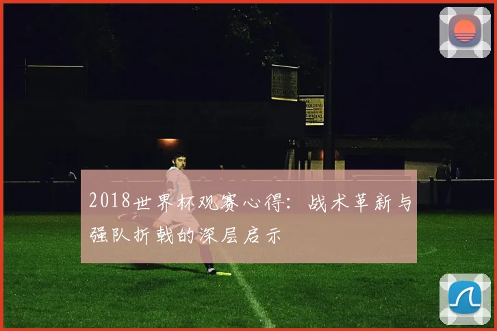 2018世界杯观赛心得：战术革新与强队折戟的深层启示