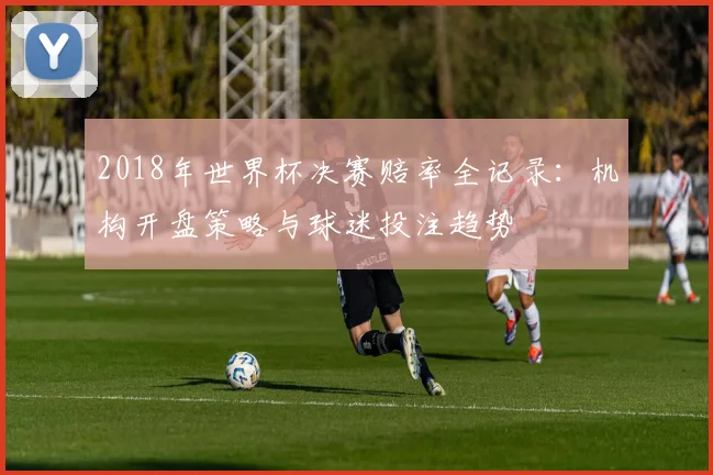 2018年世界杯决赛赔率全记录：机构开盘策略与球迷投注趋势