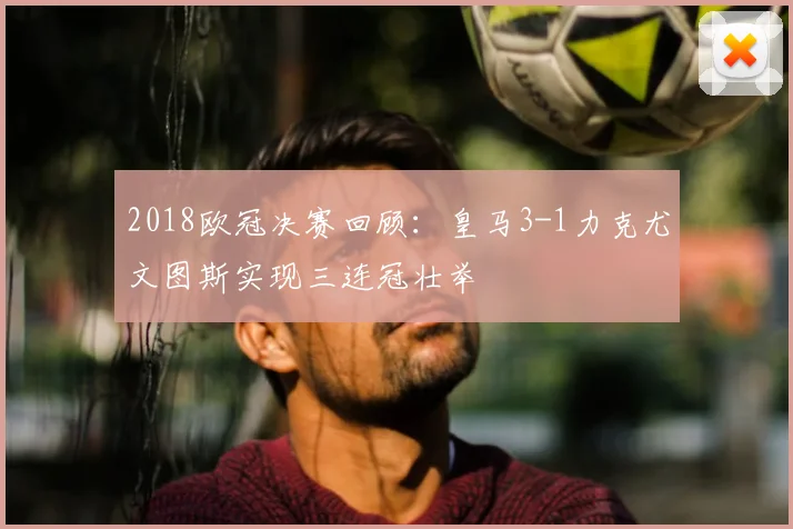 2018欧冠决赛回顾：皇马3-1力克尤文图斯实现三连冠壮举