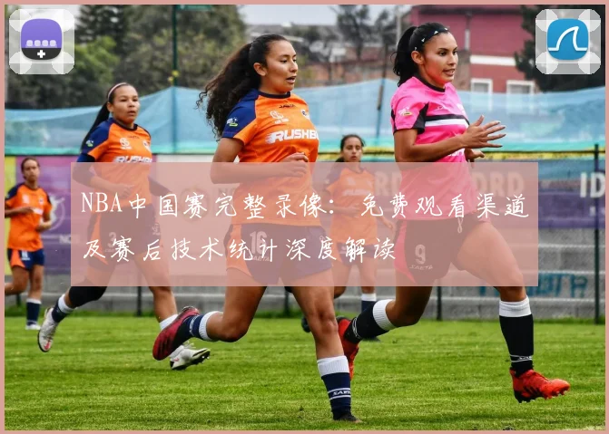 NBA中国赛完整录像：免费观看渠道及赛后技术统计深度解读