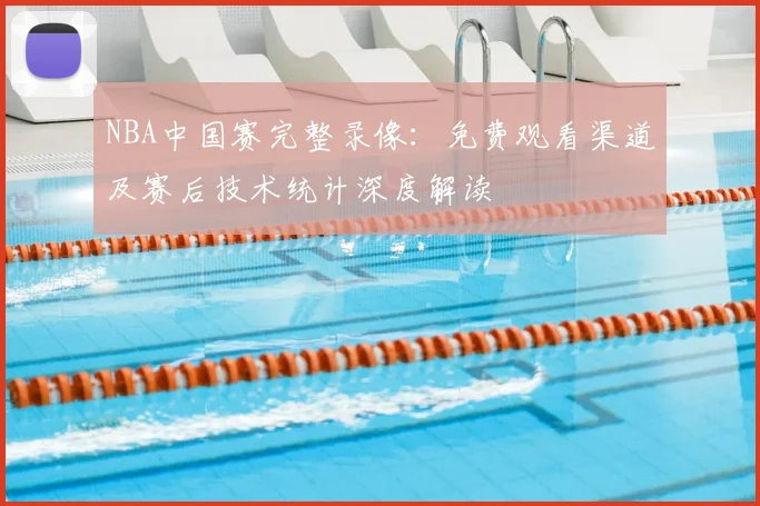 NBA中国赛完整录像：免费观看渠道及赛后技术统计深度解读