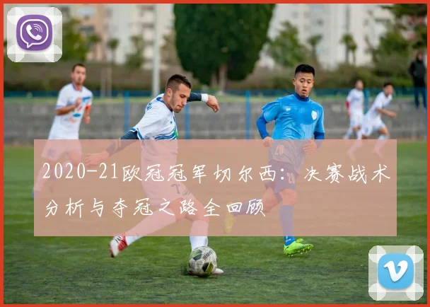2020-21欧冠冠军切尔西：决赛战术分析与夺冠之路全回顾