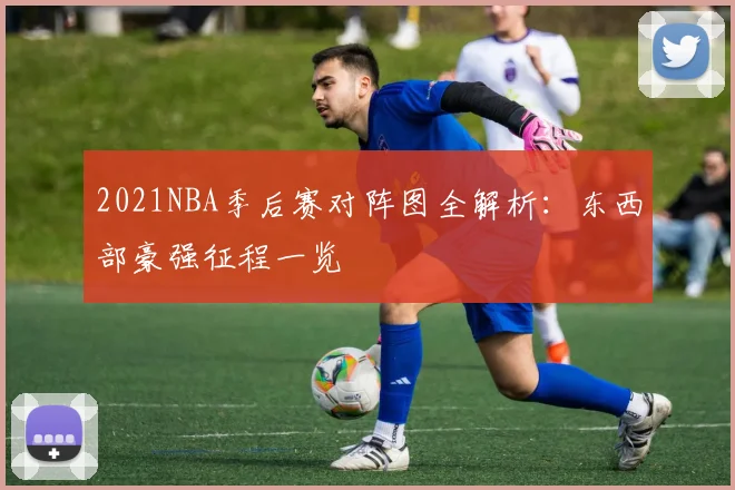 2021NBA季后赛对阵图全解析:东西部豪强征程一览