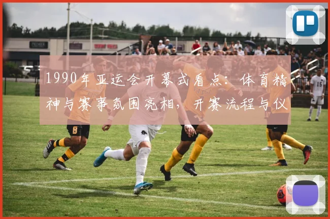 1990年亚运会开幕式看点：体育精神与赛事氛围亮相，开赛流程与仪式安排成关注焦点