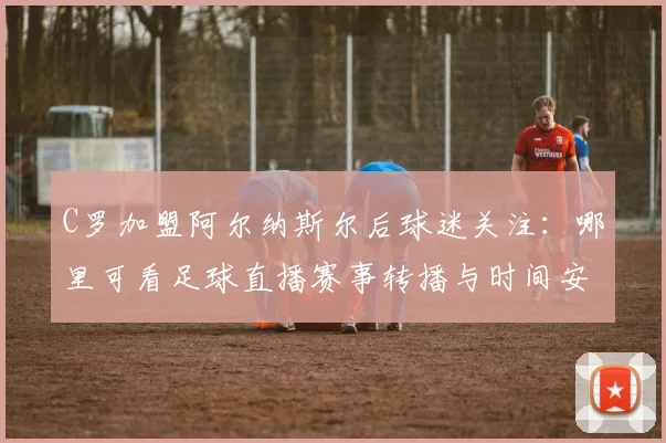 C罗加盟阿尔纳斯尔后球迷关注：哪里可看足球直播赛事转播与时间安排