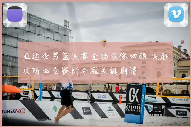 亚运会男篮决赛全场录像回顾 决胜攻防回合解析夺冠关键剧情