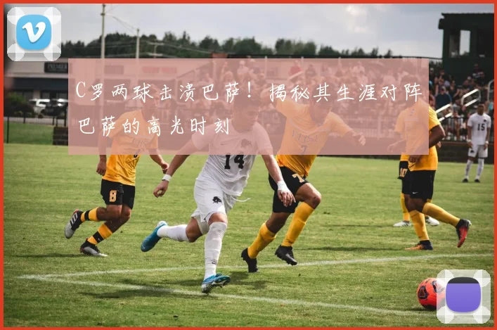 C罗两球击溃巴萨！揭秘其生涯对阵巴萨的高光时刻