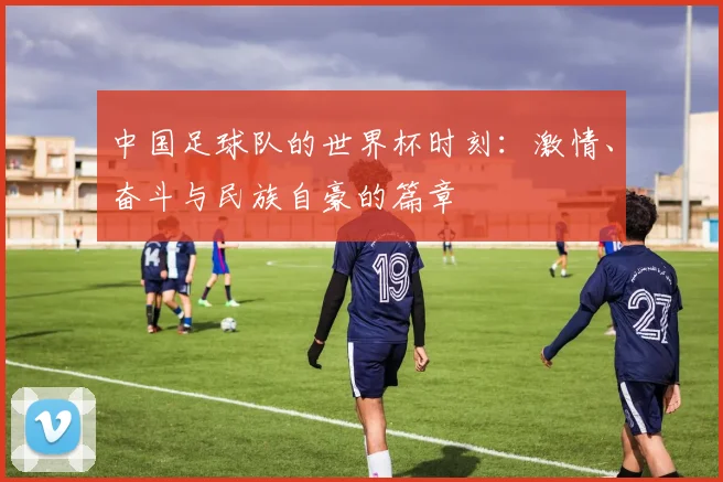 中国足球队的世界杯时刻:激情、奋斗与民族自豪的篇章