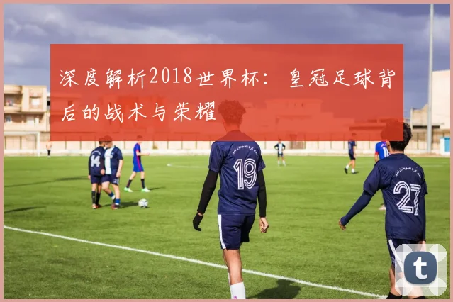 深度解析2018世界杯:皇冠足球背后的战术与荣耀