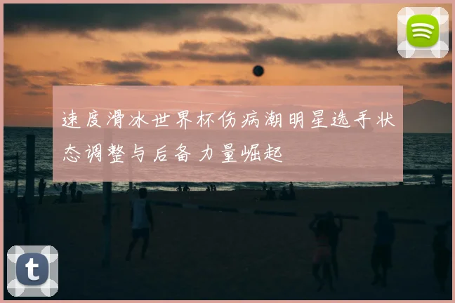 速度滑冰世界杯伤病潮明星选手状态调整与后备力量崛起