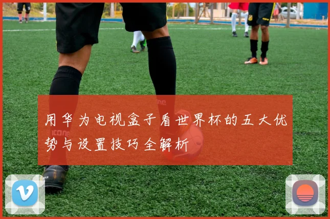用华为电视盒子看世界杯的五大优势与设置技巧全解析