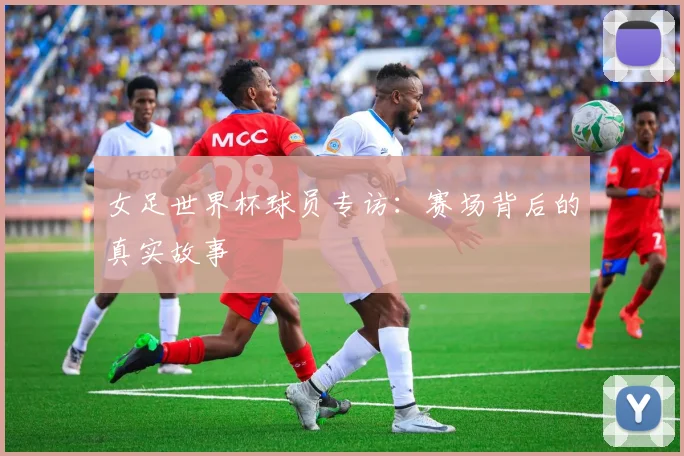 女足世界杯球员专访：赛场背后的真实故事