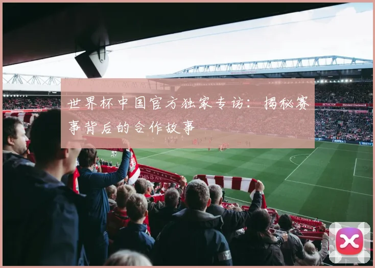 世界杯中国官方独家专访:揭秘赛事背后的合作故事