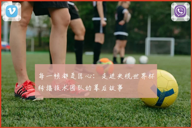 每一帧都是匠心：走进央视世界杯转播技术团队的幕后故事