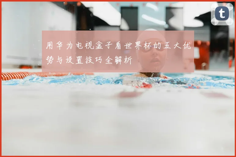 用华为电视盒子看世界杯的五大优势与设置技巧全解析