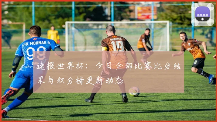 速报世界杯：今日全部比赛比分结果与积分榜更新动态