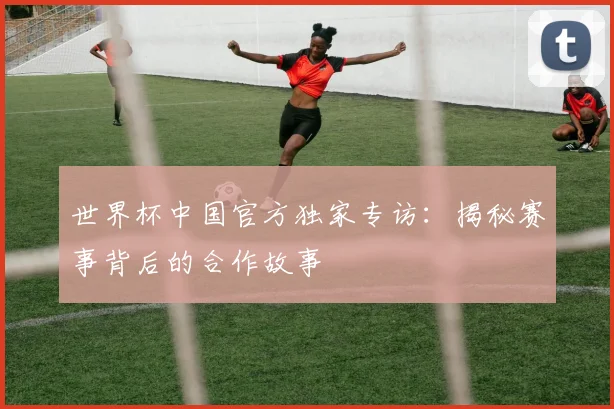 世界杯中国官方独家专访:揭秘赛事背后的合作故事