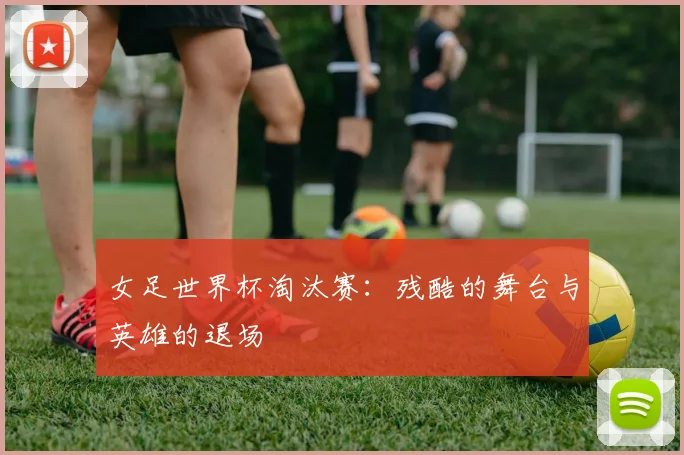 女足世界杯淘汰赛：残酷的舞台与英雄的退场